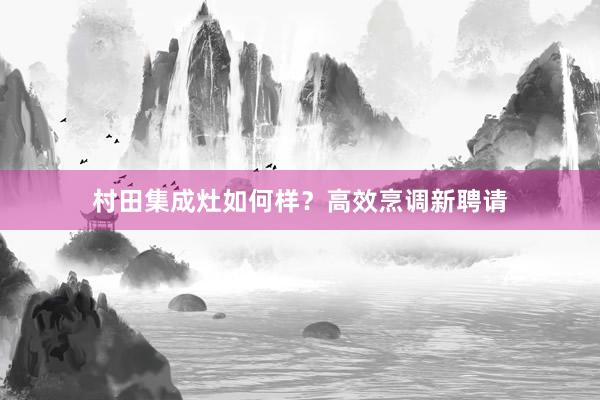 村田集成灶如何样？高效烹调新聘请